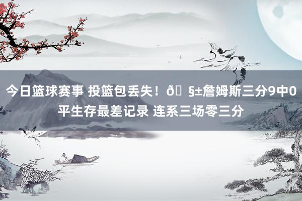 今日篮球赛事 投篮包丢失！🧱詹姆斯三分9中0平生存最差记录 连系三场零三分