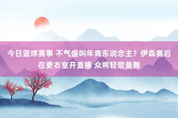 今日篮球赛事 不气盛叫年青东说念主？伊森赛后在更衣室开直播 众将轻歌曼舞