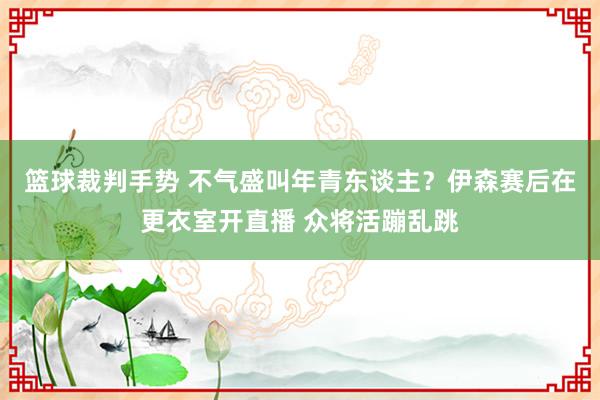 篮球裁判手势 不气盛叫年青东谈主？伊森赛后在更衣室开直播 众将活蹦乱跳