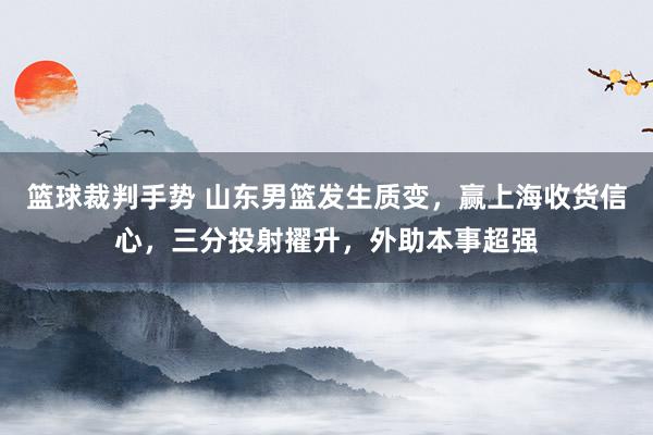 篮球裁判手势 山东男篮发生质变，赢上海收货信心，三分投射擢升，外助本事超强