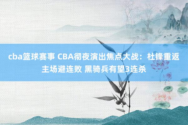 cba篮球赛事 CBA彻夜演出焦点大战：杜锋重返主场避连败 黑骑兵有望3连杀