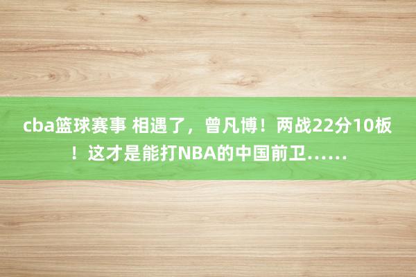 cba篮球赛事 相遇了，曾凡博！两战22分10板！这才是能打NBA的中国前卫……