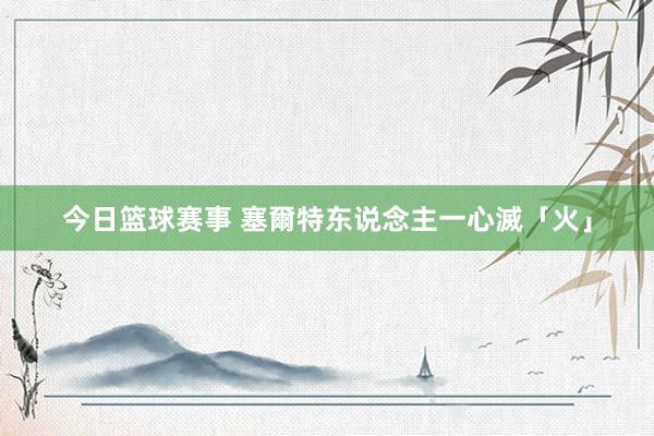 今日篮球赛事 塞爾特东说念主一心滅「火」