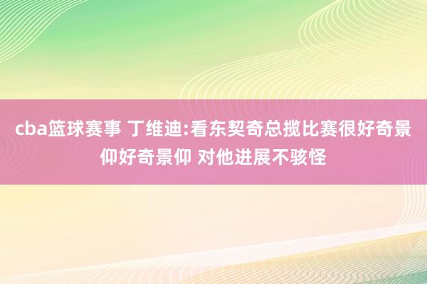 cba篮球赛事 丁维迪:看东契奇总揽比赛很好奇景仰好奇景仰 对他进展不骇怪