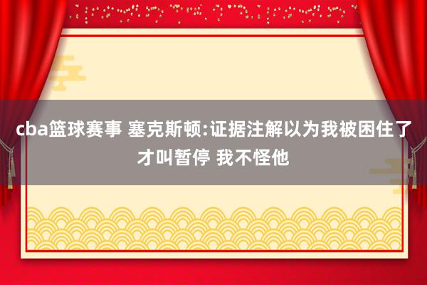 cba篮球赛事 塞克斯顿:证据注解以为我被困住了才叫暂停 我不怪他