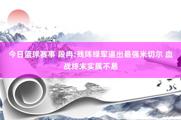 今日篮球赛事 段冉:残阵绿军逼出最强米切尔 血战终末实属不易