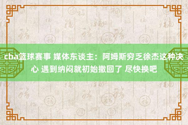 cba篮球赛事 媒体东谈主：阿姆斯穷乏徐杰这种决心 遇到纳闷就初始撤回了 尽快换吧