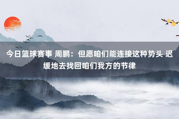 今日篮球赛事 周鹏：但愿咱们能连接这种势头 迟缓地去找回咱们我方的节律