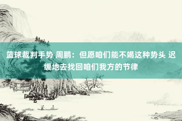 篮球裁判手势 周鹏：但愿咱们能不竭这种势头 迟缓地去找回咱们我方的节律