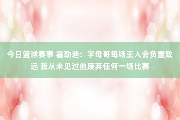 今日篮球赛事 霍勒迪：字母哥每场王人会负重致远 我从未见过他废弃任何一场比赛