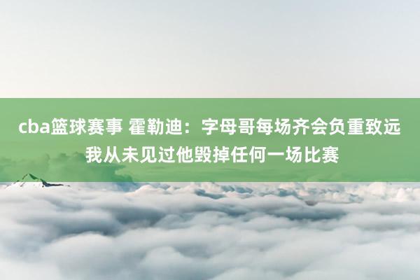 cba篮球赛事 霍勒迪：字母哥每场齐会负重致远 我从未见过他毁掉任何一场比赛