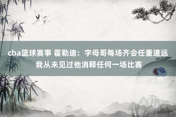 cba篮球赛事 霍勒迪：字母哥每场齐会任重道远 我从未见过他消释任何一场比赛