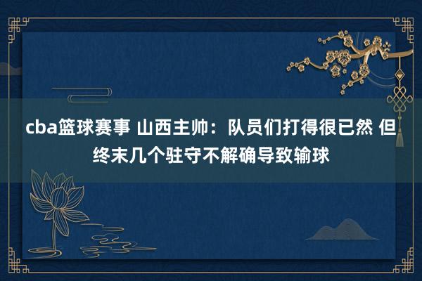 cba篮球赛事 山西主帅：队员们打得很已然 但终末几个驻守不解确导致输球