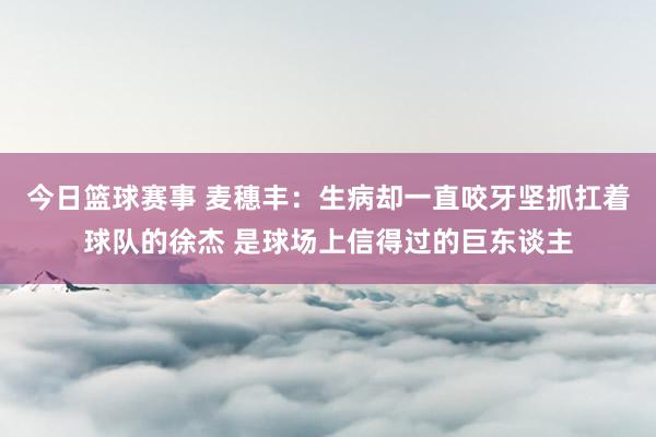 今日篮球赛事 麦穗丰：生病却一直咬牙坚抓扛着球队的徐杰 是球场上信得过的巨东谈主