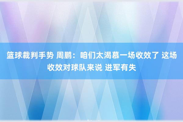 篮球裁判手势 周鹏：咱们太渴慕一场收效了 这场收效对球队来说 进军有失