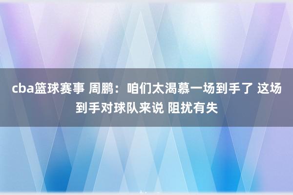 cba篮球赛事 周鹏：咱们太渴慕一场到手了 这场到手对球队来说 阻扰有失