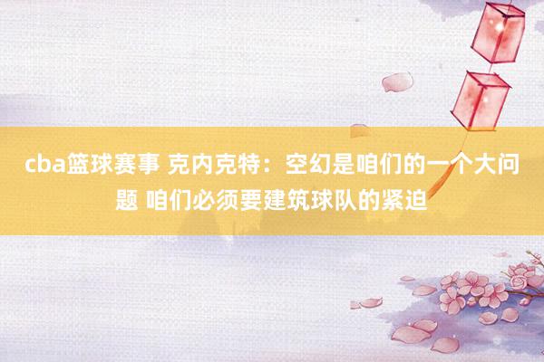 cba篮球赛事 克内克特：空幻是咱们的一个大问题 咱们必须要建筑球队的紧迫