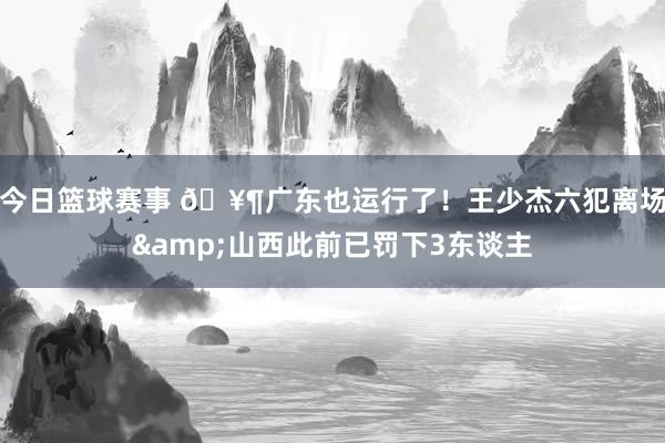 今日篮球赛事 🥶广东也运行了！王少杰六犯离场&山西此前已罚下3东谈主