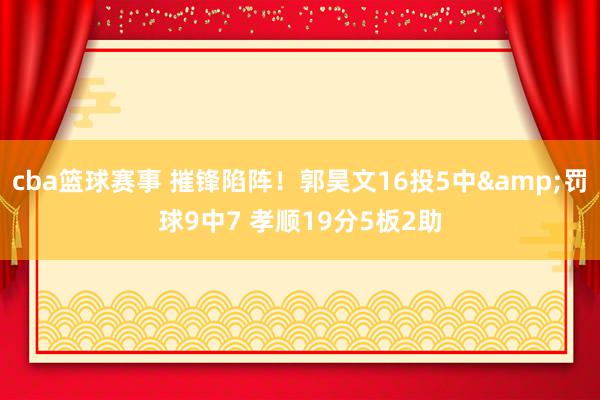 cba篮球赛事 摧锋陷阵！郭昊文16投5中&罚球9中7 孝顺19分5板2助