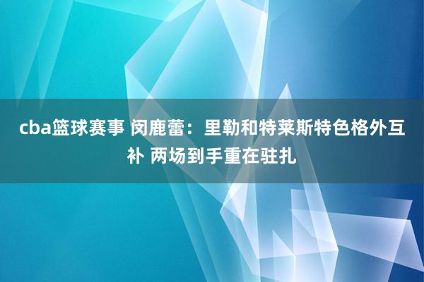 cba篮球赛事 闵鹿蕾：里勒和特莱斯特色格外互补 两场到手重在驻扎