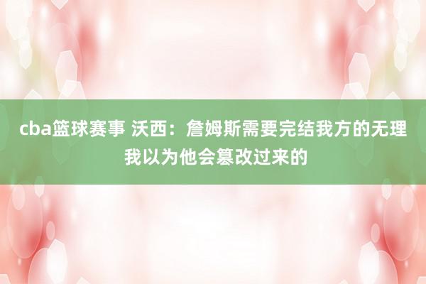 cba篮球赛事 沃西：詹姆斯需要完结我方的无理 我以为他会篡改过来的