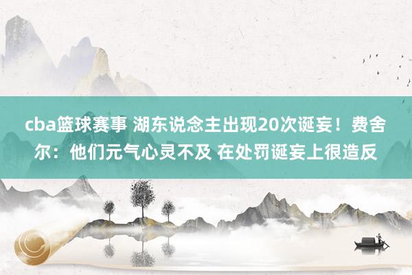 cba篮球赛事 湖东说念主出现20次诞妄！费舍尔：他们元气心灵不及 在处罚诞妄上很造反