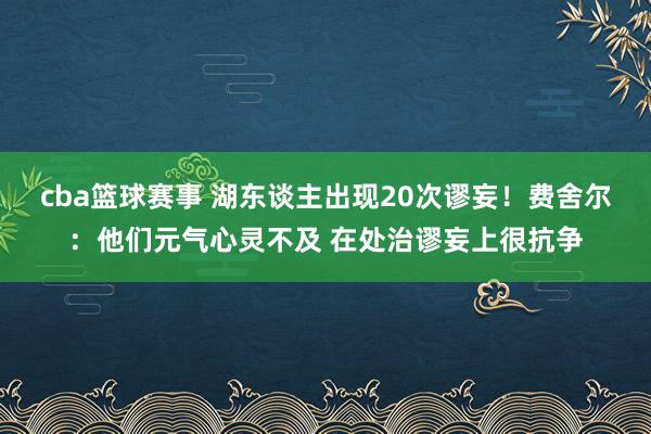 cba篮球赛事 湖东谈主出现20次谬妄！费舍尔：他们元气心灵不及 在处治谬妄上很抗争