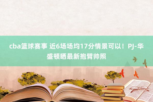 cba篮球赛事 近6场场均17分情景可以！PJ-华盛顿晒最新抱臂帅照