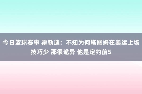 今日篮球赛事 霍勒迪：不知为何塔图姆在奥运上场技巧少 那很诡异 他是定约前5