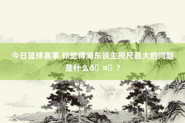 今日篮球赛事 你觉得湖东谈主咫尺最大的问题是什么🤔？