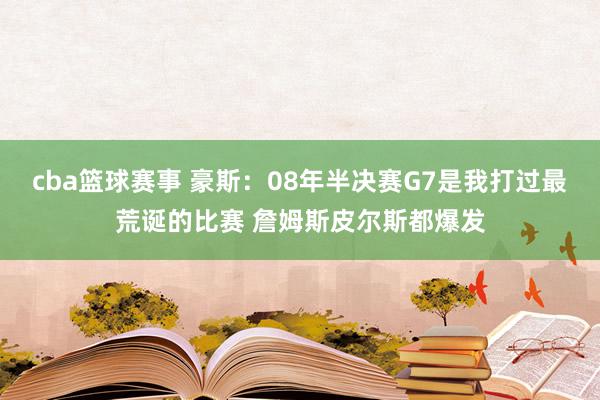 cba篮球赛事 豪斯：08年半决赛G7是我打过最荒诞的比赛 詹姆斯皮尔斯都爆发