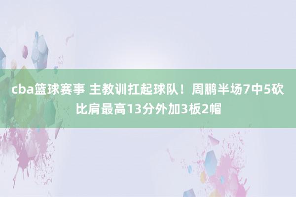 cba篮球赛事 主教训扛起球队！周鹏半场7中5砍比肩最高13分外加3板2帽