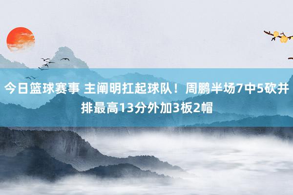 今日篮球赛事 主阐明扛起球队！周鹏半场7中5砍并排最高13分外加3板2帽