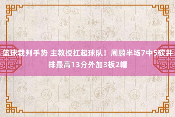 篮球裁判手势 主教授扛起球队！周鹏半场7中5砍并排最高13分外加3板2帽