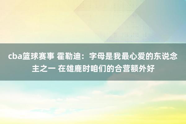 cba篮球赛事 霍勒迪：字母是我最心爱的东说念主之一 在雄鹿时咱们的合营额外好