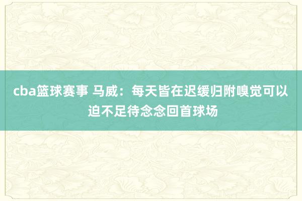 cba篮球赛事 马威：每天皆在迟缓归附嗅觉可以 迫不足待念念回首球场