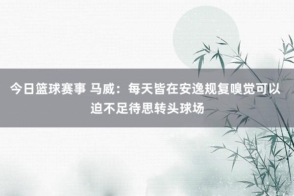 今日篮球赛事 马威：每天皆在安逸规复嗅觉可以 迫不足待思转头球场