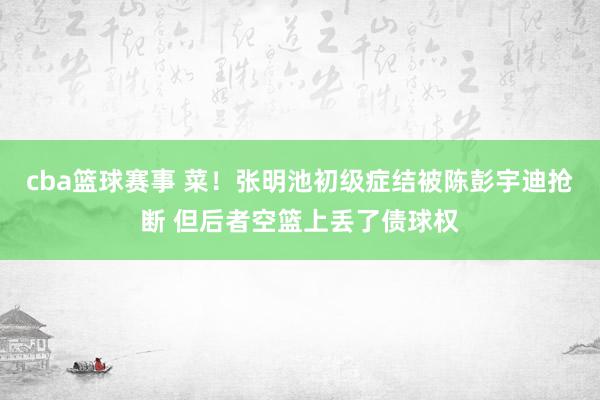 cba篮球赛事 菜！张明池初级症结被陈彭宇迪抢断 但后者空篮上丢了债球权