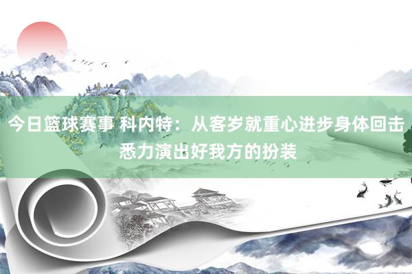 今日篮球赛事 科内特：从客岁就重心进步身体回击 悉力演出好我方的扮装