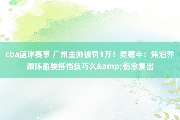 cba篮球赛事 广州主帅被罚1万！麦穗丰：焦泊乔跟陈盈骏搭档技巧久&伤愈复出