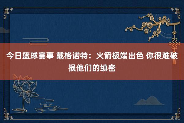 今日篮球赛事 戴格诺特：火箭极端出色 你很难破损他们的缜密