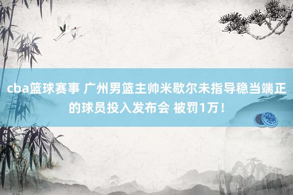 cba篮球赛事 广州男篮主帅米歇尔未指导稳当端正的球员投入发布会 被罚1万！