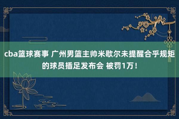 cba篮球赛事 广州男篮主帅米歇尔未提醒合乎规矩的球员插足发布会 被罚1万！