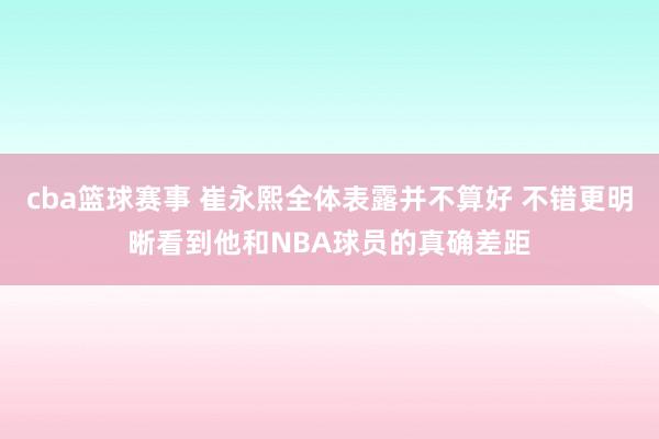 cba篮球赛事 崔永熙全体表露并不算好 不错更明晰看到他和NBA球员的真确差距