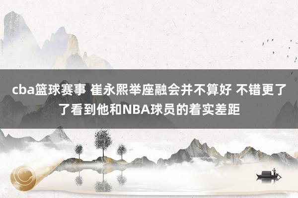 cba篮球赛事 崔永熙举座融会并不算好 不错更了了看到他和NBA球员的着实差距