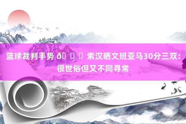 篮球裁判手势 👀索汉晒文班亚马30分三双：很世俗但又不同寻常