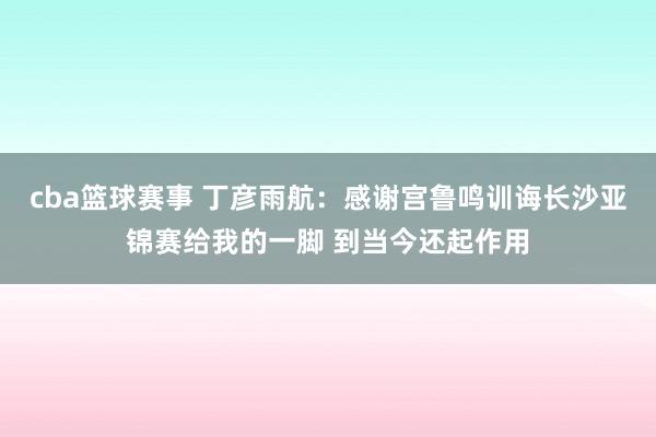 cba篮球赛事 丁彦雨航：感谢宫鲁鸣训诲长沙亚锦赛给我的一脚 到当今还起作用