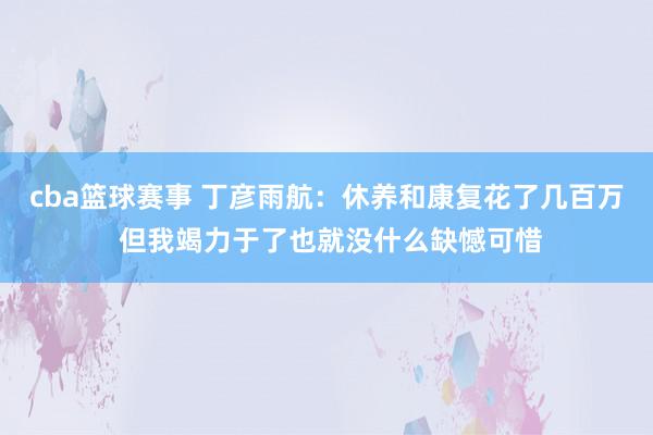 cba篮球赛事 丁彦雨航：休养和康复花了几百万 但我竭力于了也就没什么缺憾可惜