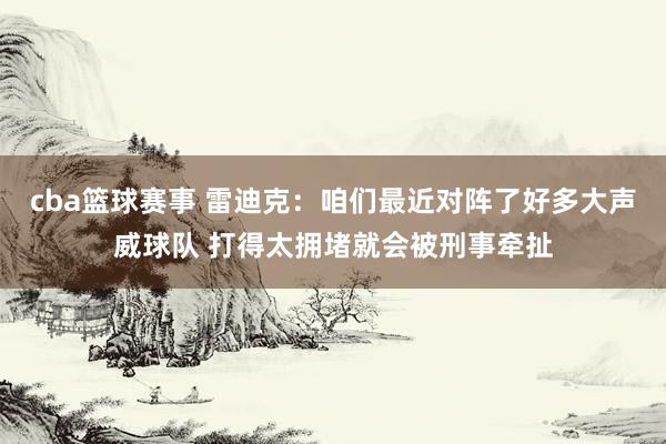 cba篮球赛事 雷迪克：咱们最近对阵了好多大声威球队 打得太拥堵就会被刑事牵扯