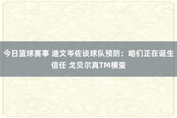 今日篮球赛事 迪文岑佐谈球队预防：咱们正在诞生信任 戈贝尔真TM横蛮